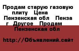 Продам старую газовую плиту › Цена ­ 700 - Пензенская обл., Пенза г. Другое » Продам   . Пензенская обл.